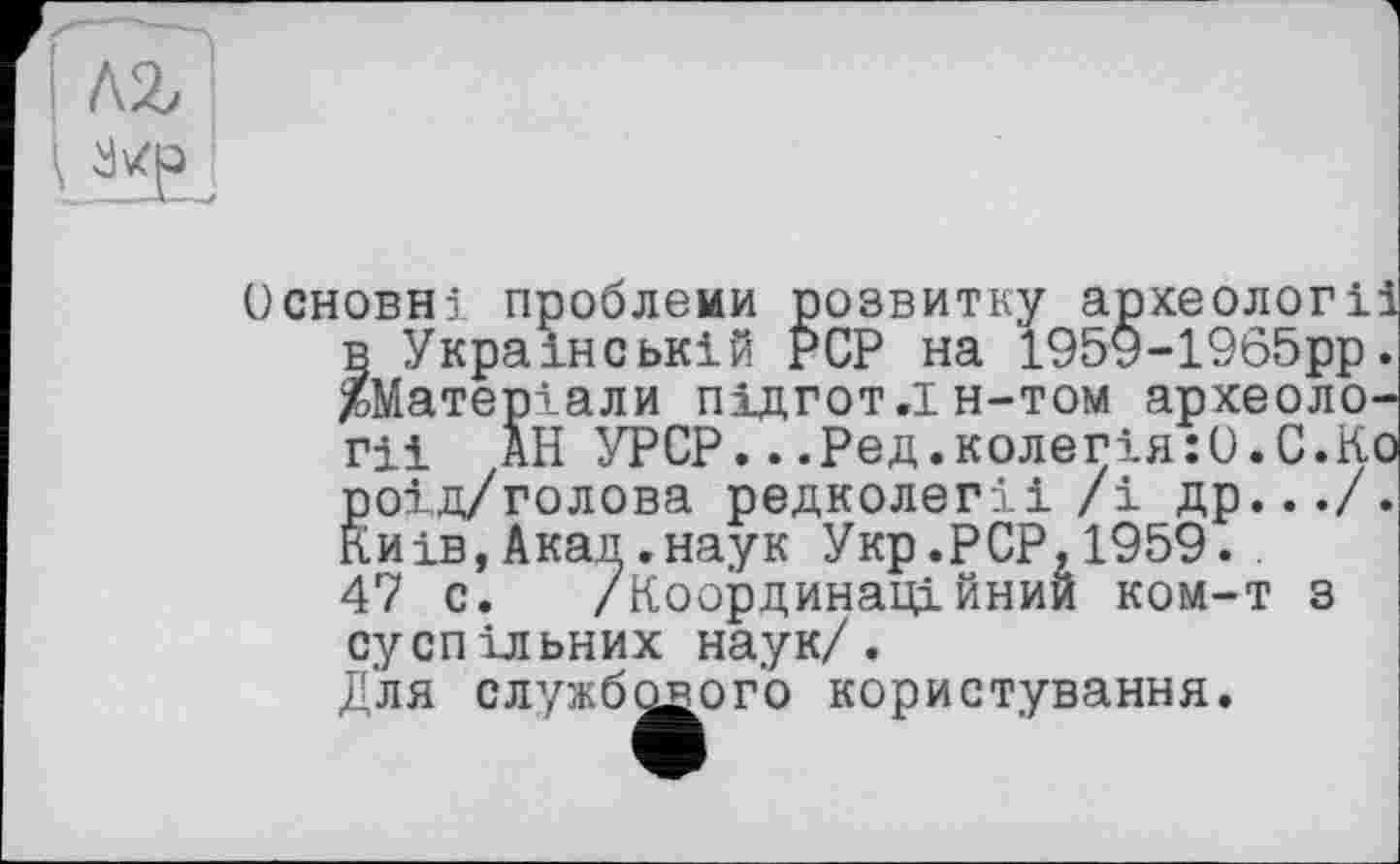 ﻿
Основні проблеми розвитку археолог! в Українській PCP на 195У-1965рр ^Матеріали підгот.ін-том археоло Гіі АН УРСР...Ред.колегія:О.С.К ^оід/голова редколегії /і др.../ иів, Ака.
47 с. ______х .
суспільних наук/. Для службового користування.
д.наук Укр.PCP,1959.. /Координаційний ком-т з